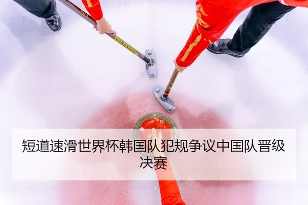 短道速滑世界杯韩国队犯规争议中国队晋级决赛