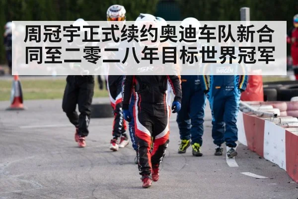 周冠宇正式续约奥迪车队新合同至二零二八年目标世界冠军
