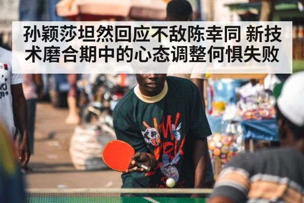 孙颖莎坦然回应不敌陈幸同 新技术磨合期中的心态调整何惧失败