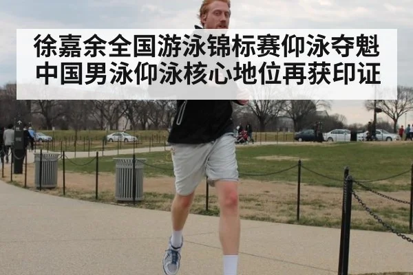 徐嘉余全国游泳锦标赛仰泳夺魁 中国男泳仰泳核心地位再获印证